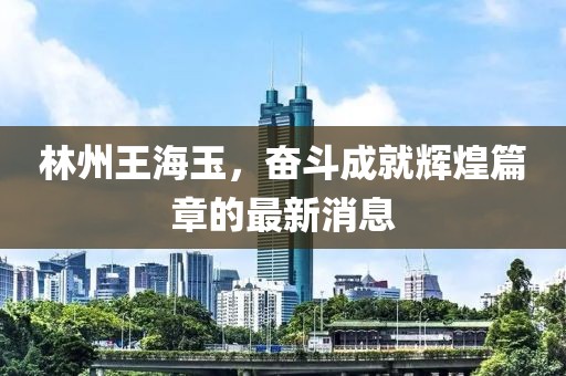 林州王海玉，奮斗成就輝煌篇章的最新消息