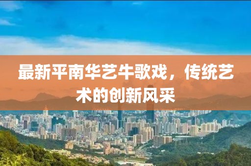 最新平南華藝牛歌戲，傳統(tǒng)藝術(shù)的創(chuàng)新風(fēng)采