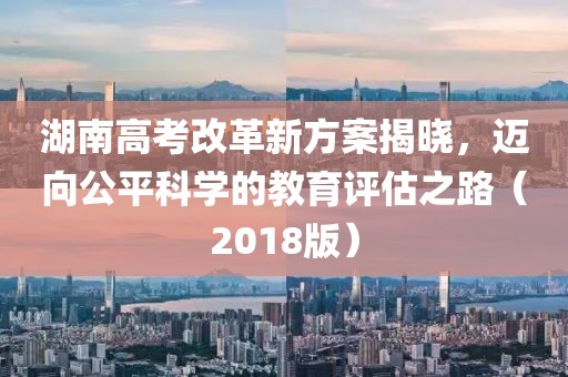 湖南高考改革新方案揭曉，邁向公平科學(xué)的教育評估之路（2018版）