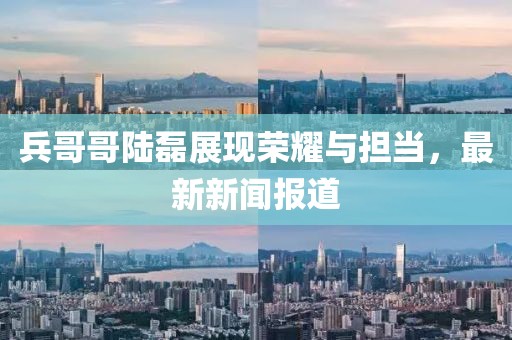 兵哥哥陸磊展現(xiàn)榮耀與擔(dān)當(dāng)，最新新聞報道