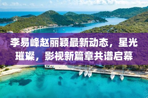 李易峰趙麗穎最新動(dòng)態(tài)，星光璀璨，影視新篇章共譜啟幕
