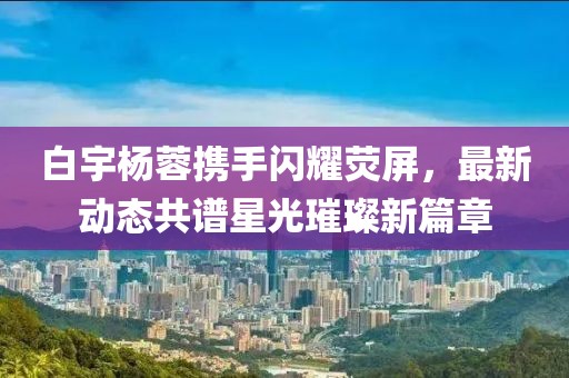 白宇楊蓉?cái)y手閃耀熒屏，最新動(dòng)態(tài)共譜星光璀璨新篇章