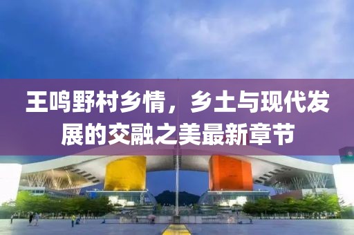 王鳴野村鄉(xiāng)情，鄉(xiāng)土與現(xiàn)代發(fā)展的交融之美最新章節(jié)