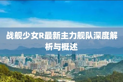 戰(zhàn)艦少女R最新主力艦隊深度解析與概述