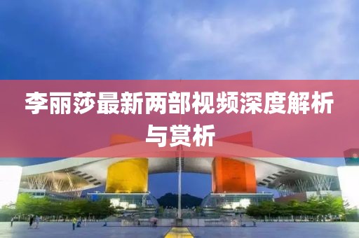 李麗莎最新兩部視頻深度解析與賞析