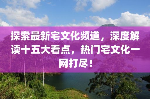 探索最新宅文化頻道，深度解讀十五大看點，熱門宅文化一網(wǎng)打盡！