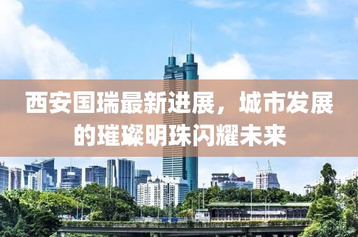 西安國瑞最新進展，城市發(fā)展的璀璨明珠閃耀未來