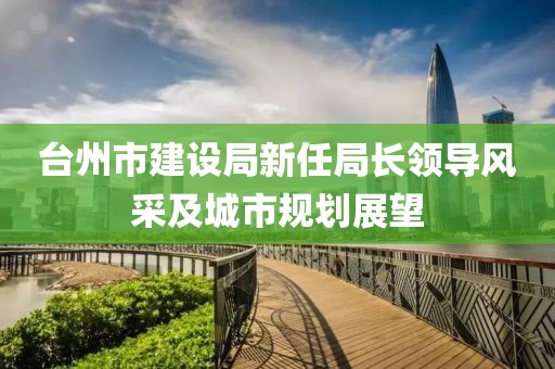 臺(tái)州市建設(shè)局新任局長(zhǎng)領(lǐng)導(dǎo)風(fēng)采及城市規(guī)劃展望