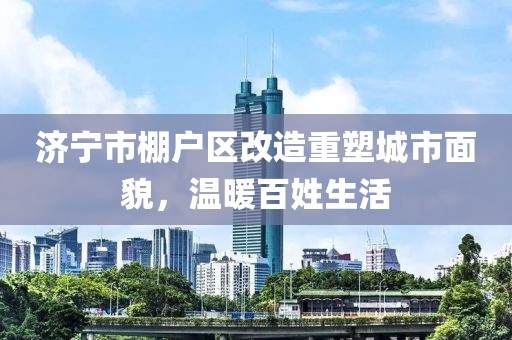 濟(jì)寧市棚戶區(qū)改造重塑城市面貌，溫暖百姓生活