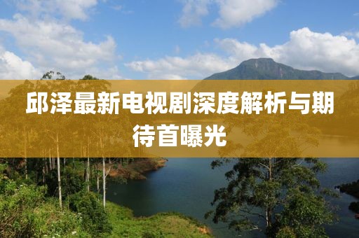 邱澤最新電視劇深度解析與期待首曝光