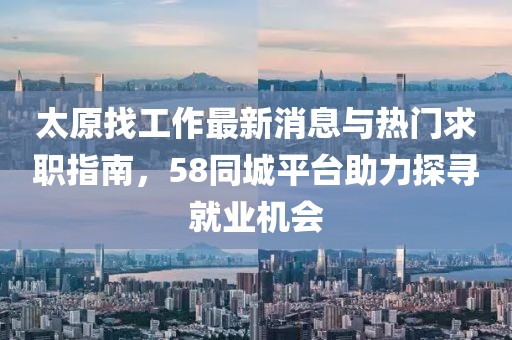太原找工作最新消息與熱門求職指南，58同城平臺助力探尋就業(yè)機會