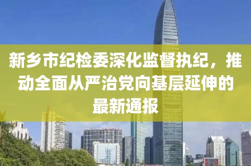 新鄉(xiāng)市紀(jì)檢委深化監(jiān)督執(zhí)紀(jì)，推動(dòng)全面從嚴(yán)治黨向基層延伸的最新通報(bào)