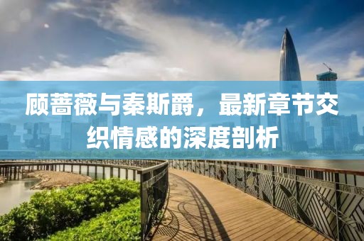 顧薔薇與秦斯爵，最新章節(jié)交織情感的深度剖析