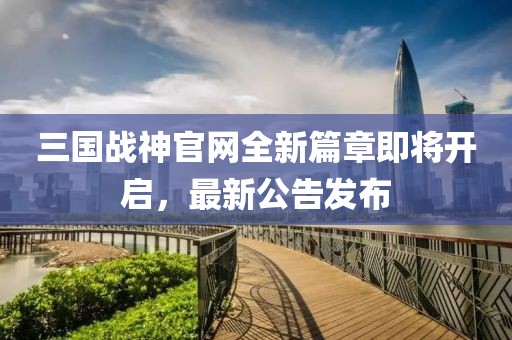 三國(guó)戰(zhàn)神官網(wǎng)全新篇章即將開(kāi)啟，最新公告發(fā)布