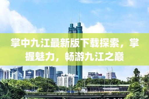 掌中九江最新版下載探索，掌握魅力，暢游九江之巔