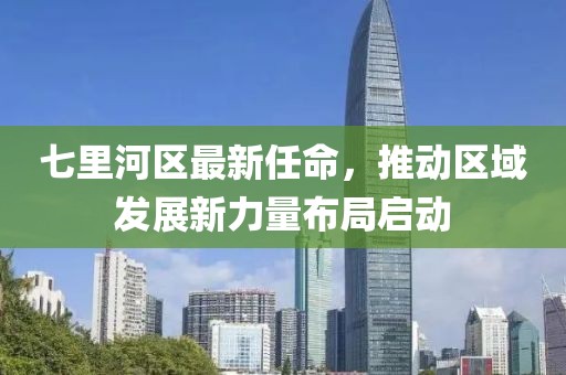 七里河區(qū)最新任命，推動區(qū)域發(fā)展新力量布局啟動