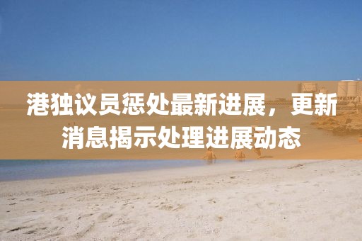 港獨議員懲處最新進展，更新消息揭示處理進展動態(tài)