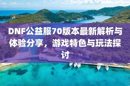 DNF公益服70版本最新解析與體驗分享，游戲特色與玩法探討