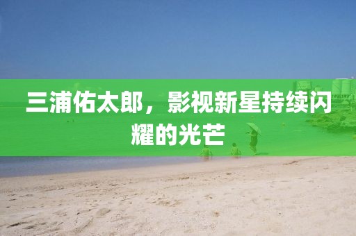 三浦佑太郎，影視新星持續(xù)閃耀的光芒
