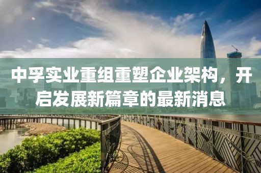 中孚實(shí)業(yè)重組重塑企業(yè)架構(gòu)，開啟發(fā)展新篇章的最新消息
