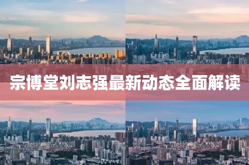 宗博堂劉志強(qiáng)最新動(dòng)態(tài)全面解讀