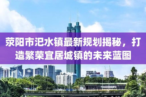 滎陽市汜水鎮(zhèn)最新規(guī)劃揭秘，打造繁榮宜居城鎮(zhèn)的未來藍圖