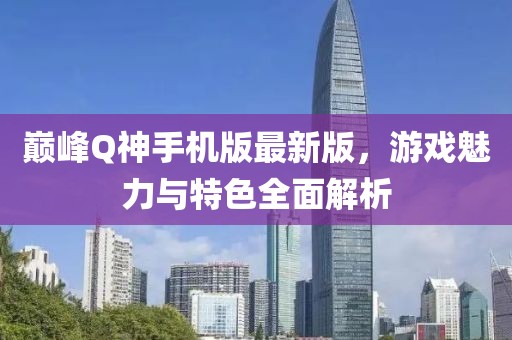 巔峰Q神手機(jī)版最新版，游戲魅力與特色全面解析