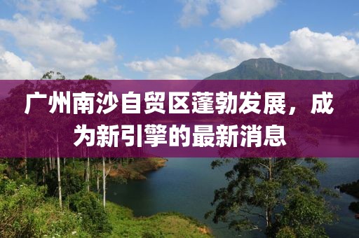 廣州南沙自貿(mào)區(qū)蓬勃發(fā)展，成為新引擎的最新消息