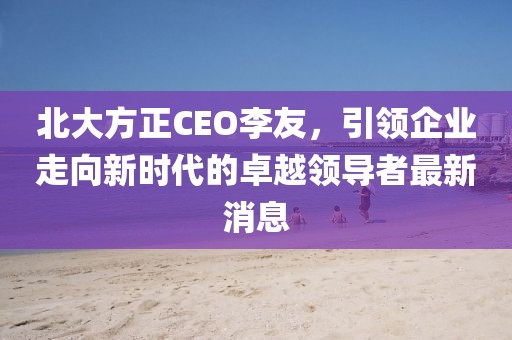 北大方正CEO李友，引領(lǐng)企業(yè)走向新時代的卓越領(lǐng)導(dǎo)者最新消息