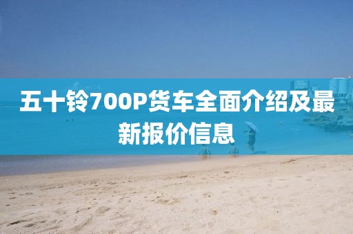 五十鈴700P貨車全面介紹及最新報價信息