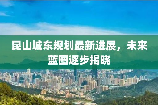 昆山城東規(guī)劃最新進展，未來藍圖逐步揭曉