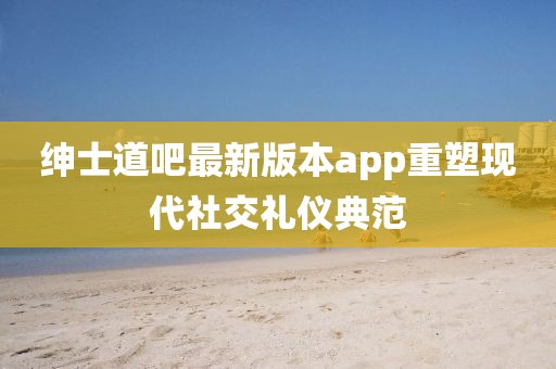 紳士道吧最新版本app重塑現(xiàn)代社交禮儀典范