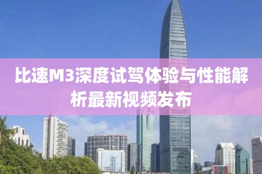 比速M3深度試駕體驗與性能解析最新視頻發(fā)布