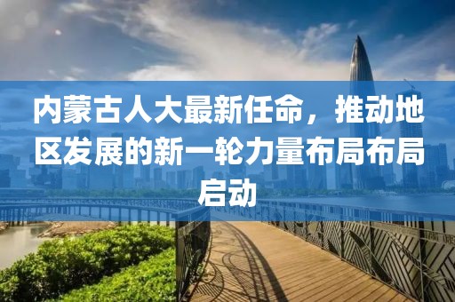 內(nèi)蒙古人大最新任命，推動地區(qū)發(fā)展的新一輪力量布局布局啟動