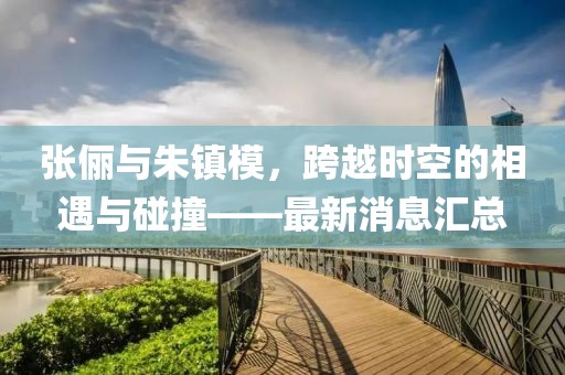 張儷與朱鎮(zhèn)模，跨越時空的相遇與碰撞——最新消息匯總