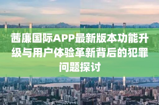 茜廉國際APP最新版本功能升級與用戶體驗革新背后的犯罪問題探討