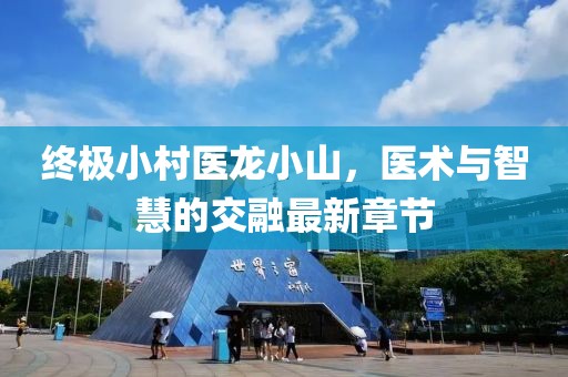 終極小村醫(yī)龍小山，醫(yī)術(shù)與智慧的交融最新章節(jié)