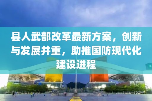 縣人武部改革最新方案，創(chuàng)新與發(fā)展并重，助推國防現(xiàn)代化建設(shè)進(jìn)程