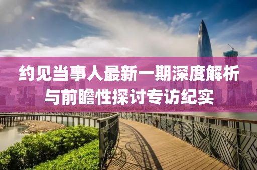 約見當(dāng)事人最新一期深度解析與前瞻性探討專訪紀(jì)實(shí)