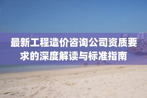 最新工程造價(jià)咨詢公司資質(zhì)要求的深度解讀與標(biāo)準(zhǔn)指南
