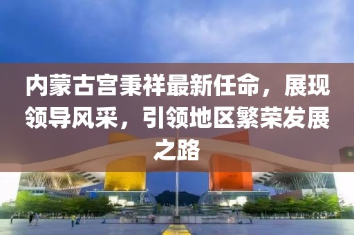 內(nèi)蒙古宮秉祥最新任命，展現(xiàn)領(lǐng)導(dǎo)風(fēng)采，引領(lǐng)地區(qū)繁榮發(fā)展之路
