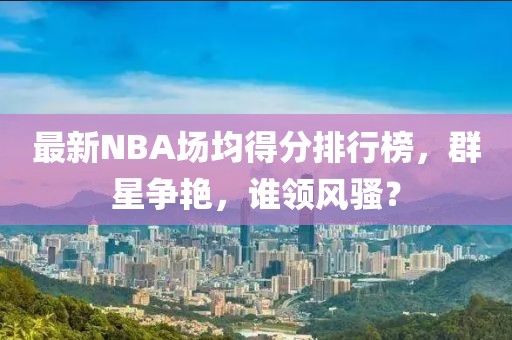 最新NBA場均得分排行榜，群星爭艷，誰領(lǐng)風(fēng)騷？