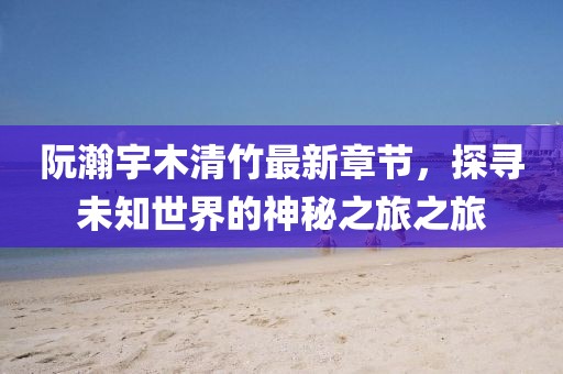 阮瀚宇木清竹最新章節(jié)，探尋未知世界的神秘之旅之旅
