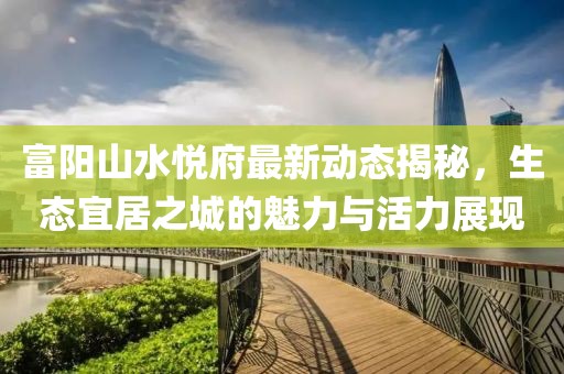 富陽山水悅府最新動態(tài)揭秘，生態(tài)宜居之城的魅力與活力展現(xiàn)