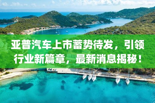 亞普汽車上市蓄勢(shì)待發(fā)，引領(lǐng)行業(yè)新篇章，最新消息揭秘！