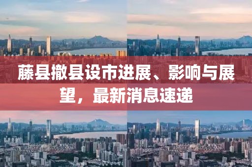 藤縣撤縣設(shè)市進(jìn)展、影響與展望，最新消息速遞