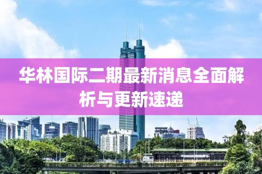 華林國際二期最新消息全面解析與更新速遞