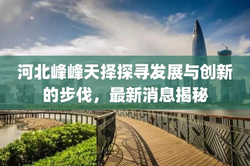 河北峰峰天擇探尋發(fā)展與創(chuàng)新的步伐，最新消息揭秘