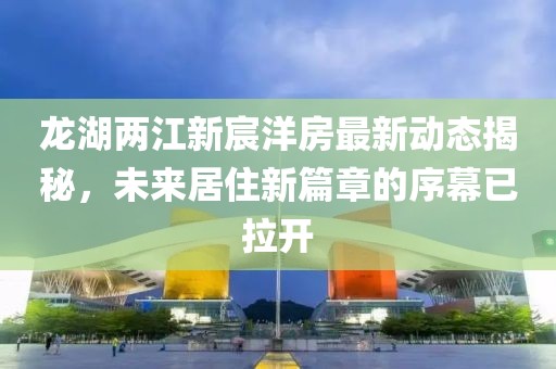 龍湖兩江新宸洋房最新動(dòng)態(tài)揭秘，未來居住新篇章的序幕已拉開
