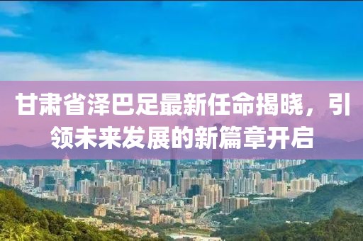 甘肅省澤巴足最新任命揭曉，引領(lǐng)未來發(fā)展的新篇章開啟